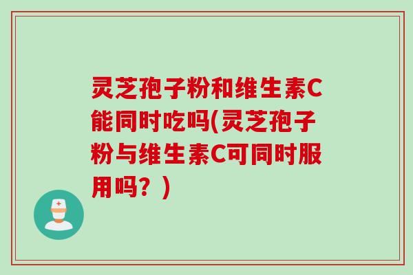 灵芝孢子粉和维生素C能同时吃吗(灵芝孢子粉与维生素C可同时服用吗？)
