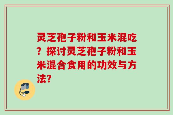 灵芝孢子粉和玉米混吃？探讨灵芝孢子粉和玉米混合食用的功效与方法？