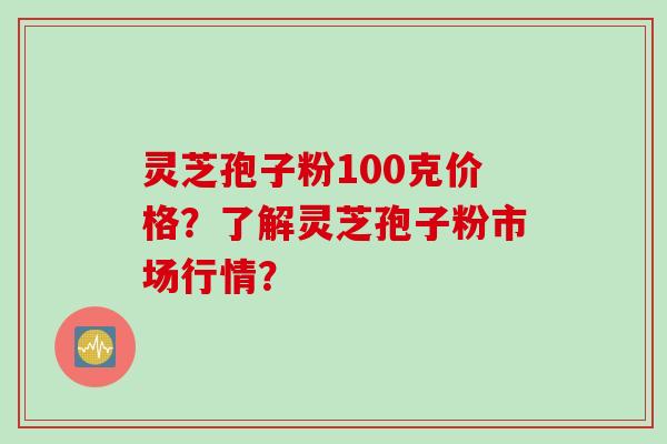 灵芝孢子粉100克价格?了解灵芝孢子粉市场行情?
