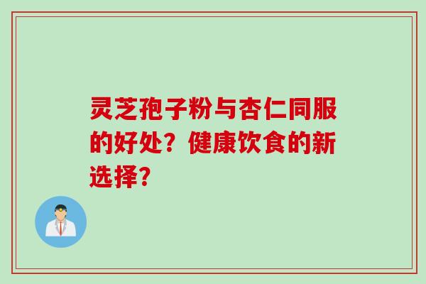 灵芝孢子粉与杏仁同服的好处？健康饮食的新选择？