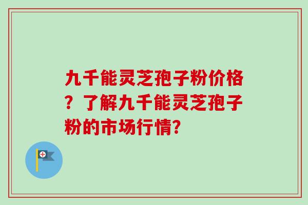 九千能灵芝孢子粉价格？了解九千能灵芝孢子粉的市场行情？