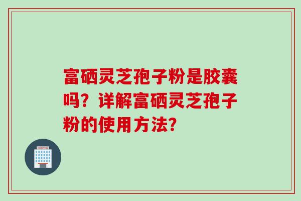富硒灵芝孢子粉是胶囊吗？详解富硒灵芝孢子粉的使用方法？