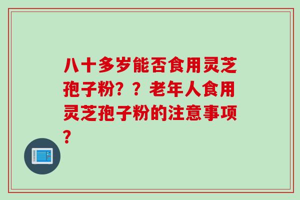 八十多岁能否食用灵芝孢子粉？？老年人食用灵芝孢子粉的注意事项？