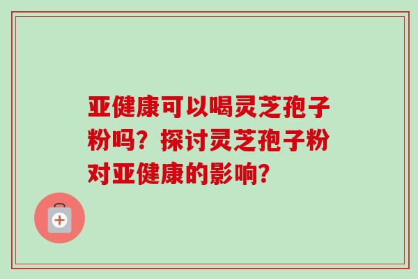 亚健康可以喝灵芝孢子粉吗？探讨灵芝孢子粉对亚健康的影响？