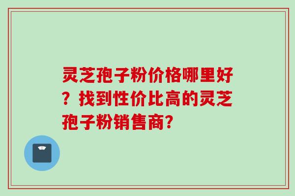 灵芝孢子粉价格哪里好？找到性价比高的灵芝孢子粉销售商？