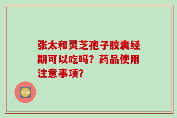 张太和灵芝孢子胶囊经期可以吃吗？药品使用注意事项？