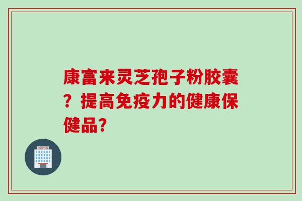 康富来灵芝孢子粉胶囊?提高免疫力的健康保健品?