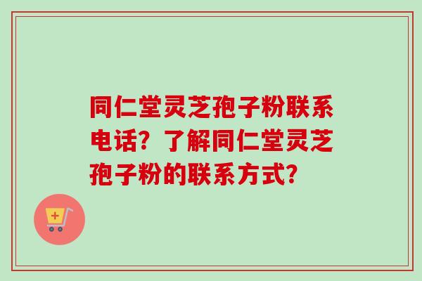 同仁堂灵芝孢子粉联系电话?了解同仁堂灵芝孢子粉的联系方式?