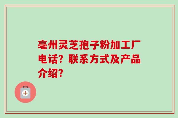 亳州灵芝孢子粉加工厂电话？联系方式及产品介绍？