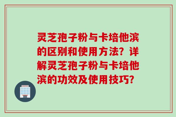 灵芝孢子粉与卡培他滨的区别和使用方法？详解灵芝孢子粉与卡培他滨的功效及使用技巧？