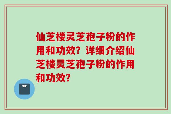 仙芝楼灵芝孢子粉的作用和功效？详细介绍仙芝楼灵芝孢子粉的作用和功效？