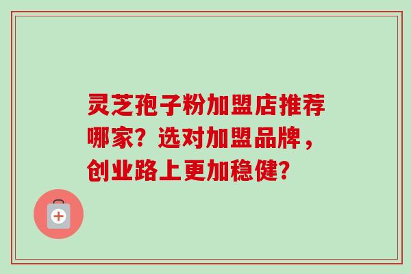 灵芝孢子粉加盟店推荐哪家？选对加盟品牌，创业路上更加稳健？
