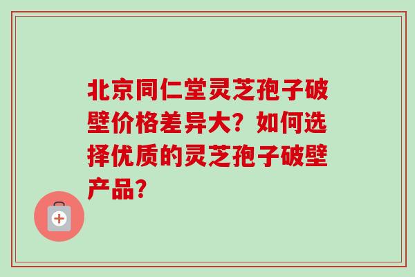 北京同仁堂灵芝孢子破壁价格差异大？如何选择优质的灵芝孢子破壁产品？
