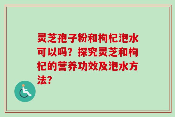 灵芝孢子粉和枸杞泡水可以吗？探究灵芝和枸杞的营养功效及泡水方法？