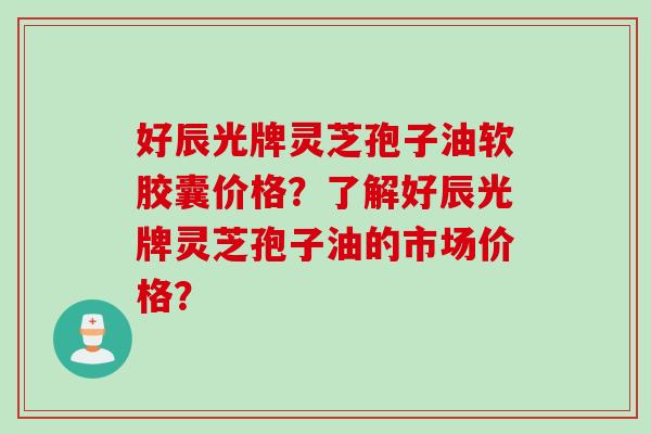 好辰光牌灵芝孢子油软胶囊价格?了解好辰光牌灵芝孢子油的市场价格?