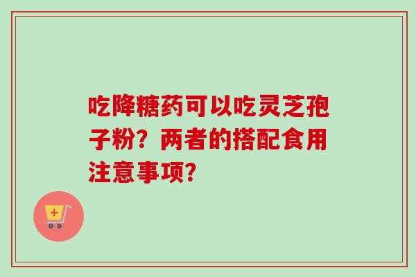 吃降糖药可以吃灵芝孢子粉?两者的搭配食用注意事项? 吃降糖药可以吃灵芝孢子粉?两者的搭配食用注意事项?