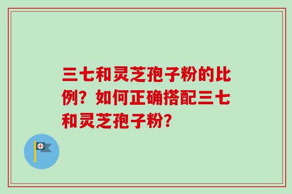三七和灵芝孢子粉的比例？如何正确搭配三七和灵芝孢子粉？