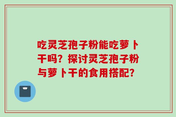 吃灵芝孢子粉能吃萝卜干吗？探讨灵芝孢子粉与萝卜干的食用搭配？