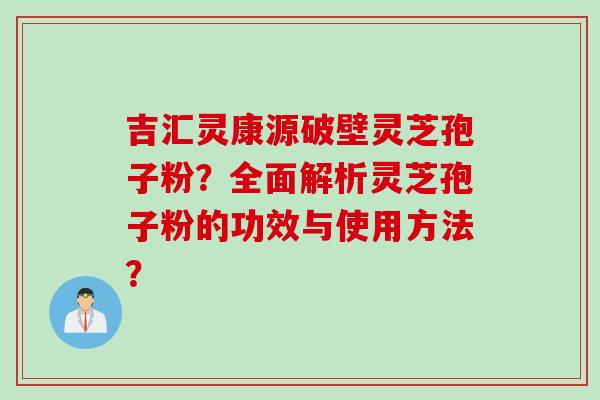 吉汇灵康源破壁灵芝孢子粉?全面解析灵芝孢子粉的功效与使用方法?