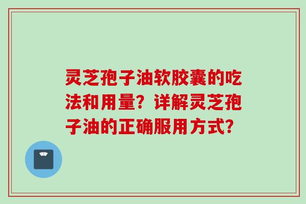 灵芝孢子油软胶囊的吃法和用量?详解灵芝孢子油的正确服用方式?
