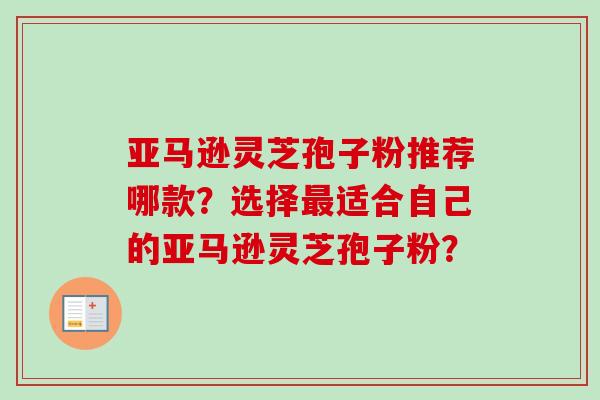 亚马逊灵芝孢子粉推荐哪款？选择最适合自己的亚马逊灵芝孢子粉？