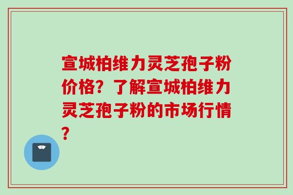 宣城柏维力灵芝孢子粉价格？了解宣城柏维力灵芝孢子粉的市场行情？