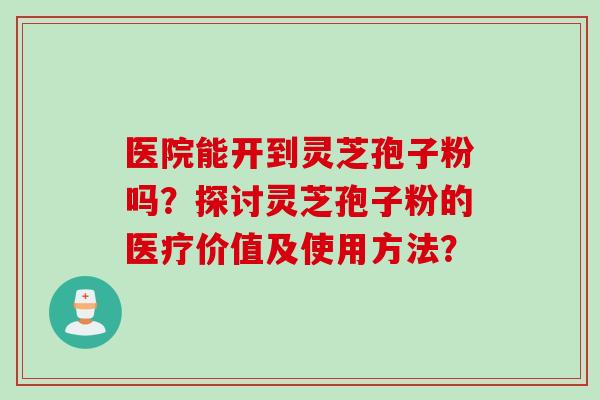 医院能开到灵芝孢子粉吗？探讨灵芝孢子粉的医疗价值及使用方法？