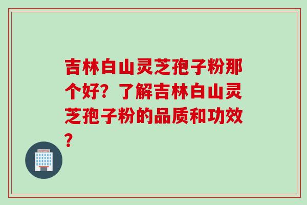 吉林白山灵芝孢子粉那个好?了解吉林白山灵芝孢子粉的品质和功效?