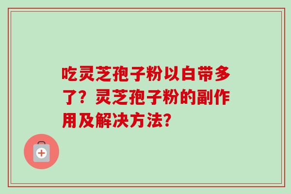 吃灵芝孢子粉以白带多了？灵芝孢子粉的副作用及解决方法？