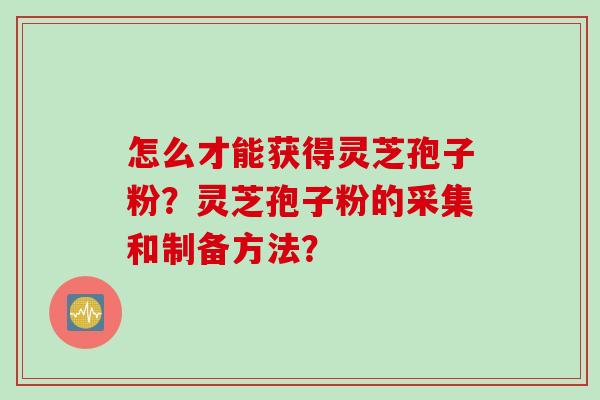 怎么才能获得灵芝孢子粉?灵芝孢子粉的采集和制备方法?