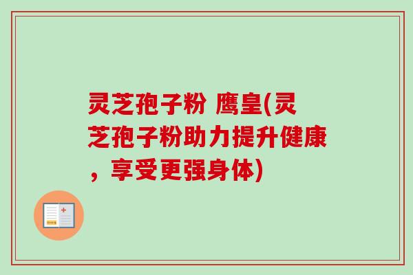 灵芝孢子粉 鹰皇(灵芝孢子粉助力提升健康，享受更强身体)