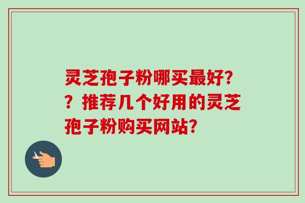 灵芝孢子粉哪买最好？？推荐几个好用的灵芝孢子粉购买网站？