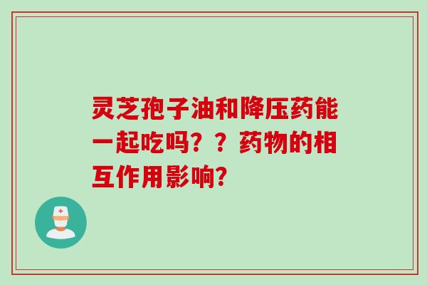 灵芝孢子油和药能一起吃吗??的相互作用影响? 灵芝孢子油和药能一起吃吗??的相互作用影响?