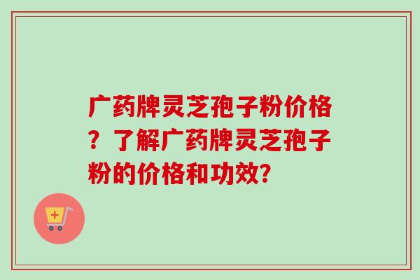 广药牌灵芝孢子粉价格？了解广药牌灵芝孢子粉的价格和功效？