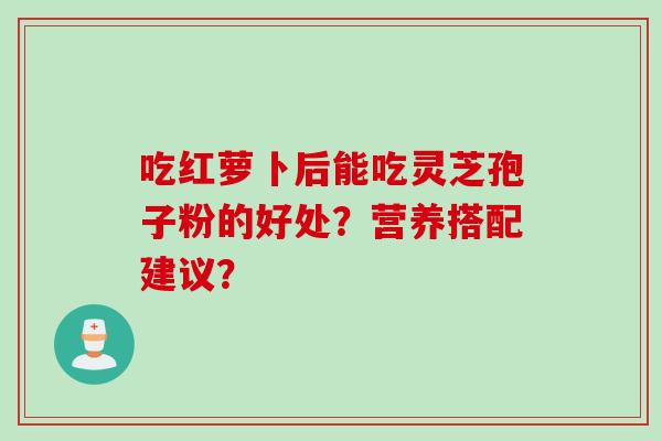 吃红萝卜后能吃灵芝孢子粉的好处?营养搭配建议?