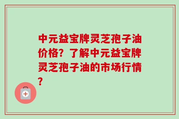 中元益宝牌灵芝孢子油价格？了解中元益宝牌灵芝孢子油的市场行情？