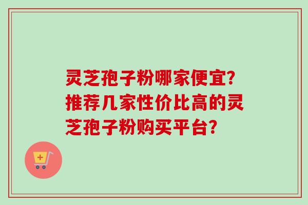 灵芝孢子粉哪家便宜?推荐几家性价比高的灵芝孢子粉购买平台?