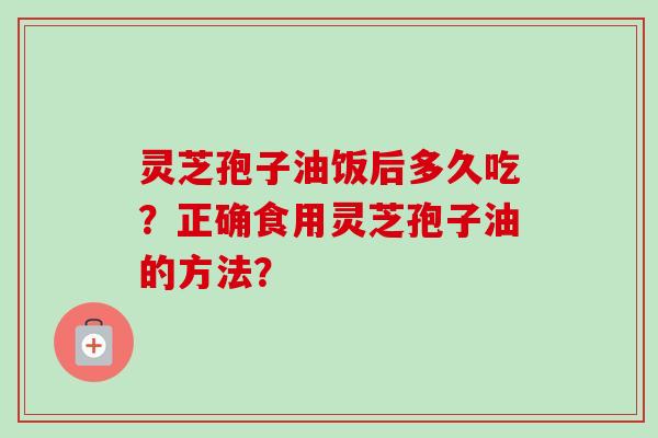 灵芝孢子油饭后多久吃？正确食用灵芝孢子油的方法？