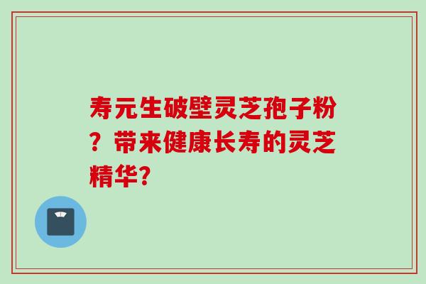 寿元生破壁灵芝孢子粉？带来健康长寿的灵芝精华？