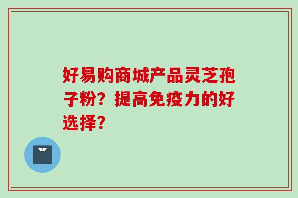 好易购商城产品灵芝孢子粉？提高免疫力的好选择？