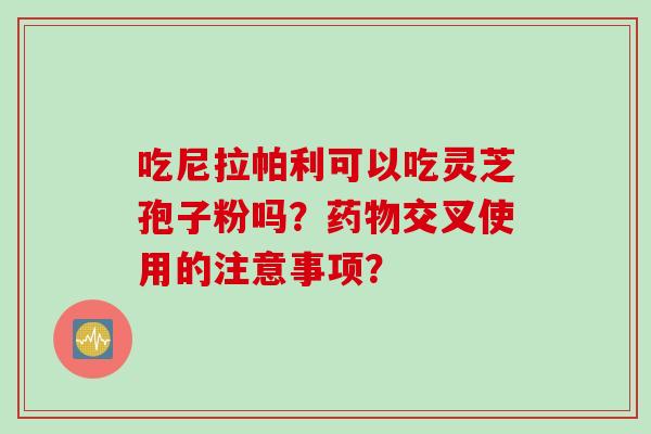 吃尼拉帕利可以吃灵芝孢子粉吗？药物交叉使用的注意事项？