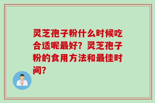 灵芝孢子粉什么时候吃合适呢最好？灵芝孢子粉的食用方法和最佳时间？