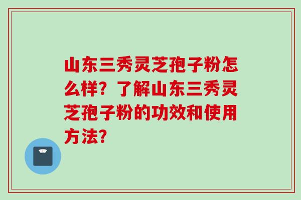 山东三秀灵芝孢子粉怎么样?了解山东三秀灵芝孢子粉的功效和使用方法?