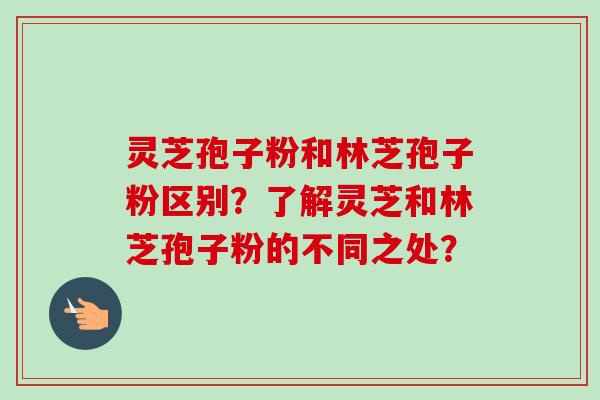 灵芝孢子粉和林芝孢子粉区别？了解灵芝和林芝孢子粉的不同之处？