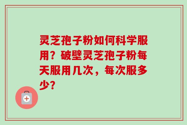 灵芝孢子粉如何科学服用？破壁灵芝孢子粉每天服用几次，每次服多少？