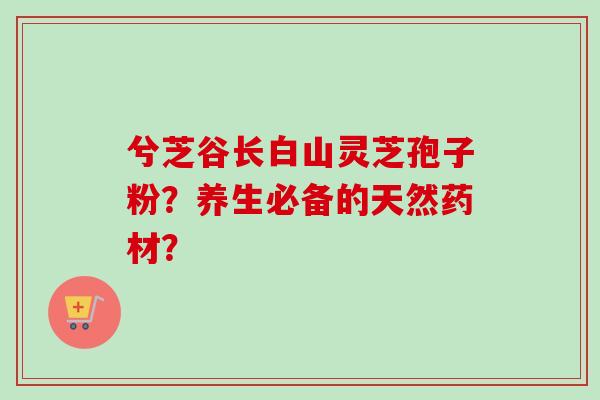 兮芝谷长白山灵芝孢子粉？养生必备的天然药材？
