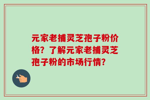 元家老捕灵芝孢子粉价格？了解元家老捕灵芝孢子粉的市场行情？