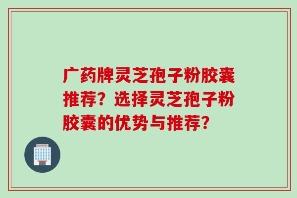 广药牌灵芝孢子粉胶囊推荐？选择灵芝孢子粉胶囊的优势与推荐？