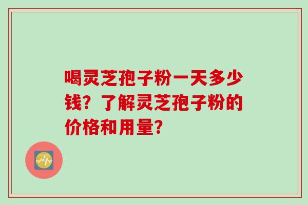 喝灵芝孢子粉一天多少钱？了解灵芝孢子粉的价格和用量？