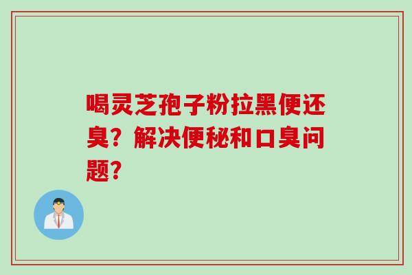 喝灵芝孢子粉拉黑便还臭?解决便秘和口臭问题?